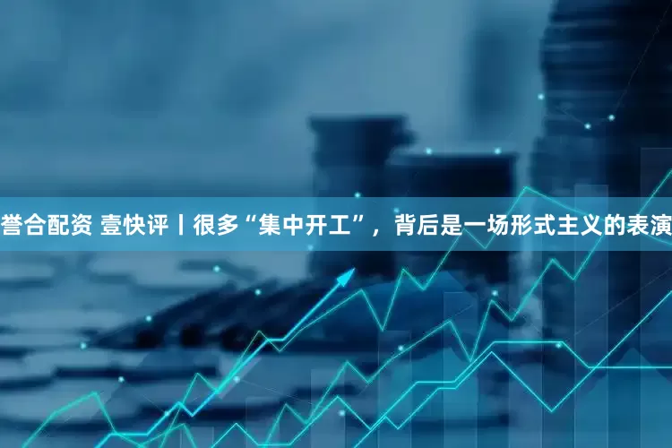 誉合配资 壹快评丨很多“集中开工”，背后是一场形式主义的表演