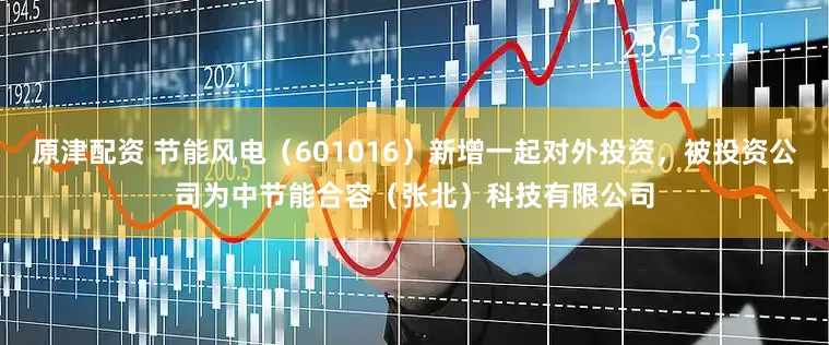 原津配资 节能风电（601016）新增一起对外投资，被投资公司为中节能合容（张北）科技有限公司