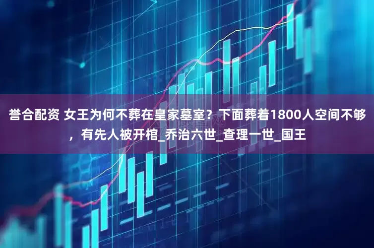 誉合配资 女王为何不葬在皇家墓室？下面葬着1800人空间不够，有先人被开棺_乔治六世_查理一世_国王