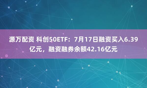 源万配资 科创50ETF：7月17日融资买入6.39亿元，融资融券余额42.16亿元