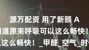 源万配资 用了新颐 A8，我才知道原来呼吸可以这么畅快！_甲醛_空气_时候