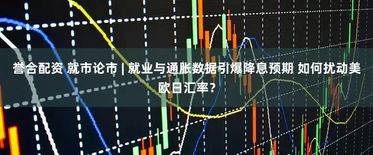 誉合配资 就市论市 | 就业与通胀数据引爆降息预期 如何扰动美欧日汇率？