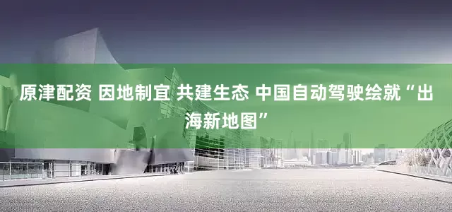 原津配资 因地制宜 共建生态 中国自动驾驶绘就“出海新地图”
