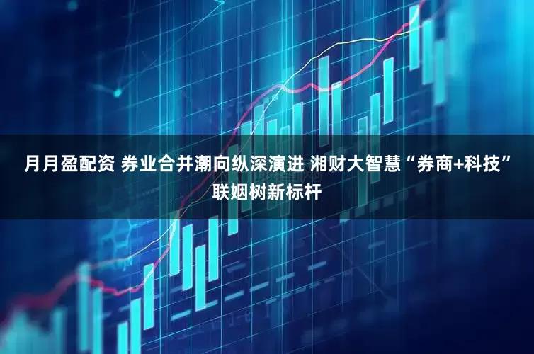 月月盈配资 券业合并潮向纵深演进 湘财大智慧“券商+科技”联姻树新标杆